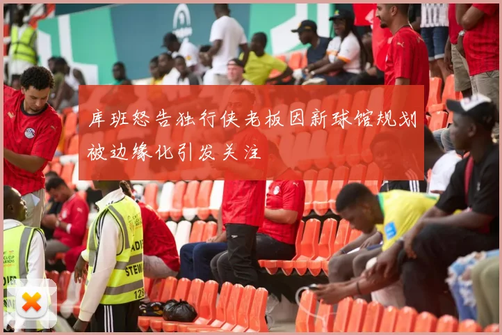 库班怒告独行侠老板因新球馆规划被边缘化引发关注