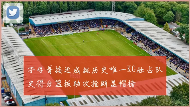 字母哥接近成就历史唯一KG独占队史得分篮板助攻抢断盖帽榜
