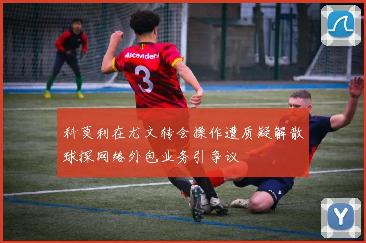 科莫利在尤文转会操作遭质疑解散球探网络外包业务引争议