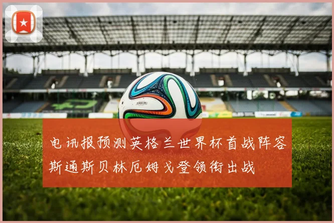 电讯报预测英格兰世界杯首战阵容斯通斯贝林厄姆戈登领衔出战