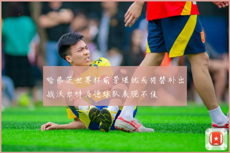 哈弗茨世界杯前景堪忧或将替补出战沃尔特马德球队表现不佳