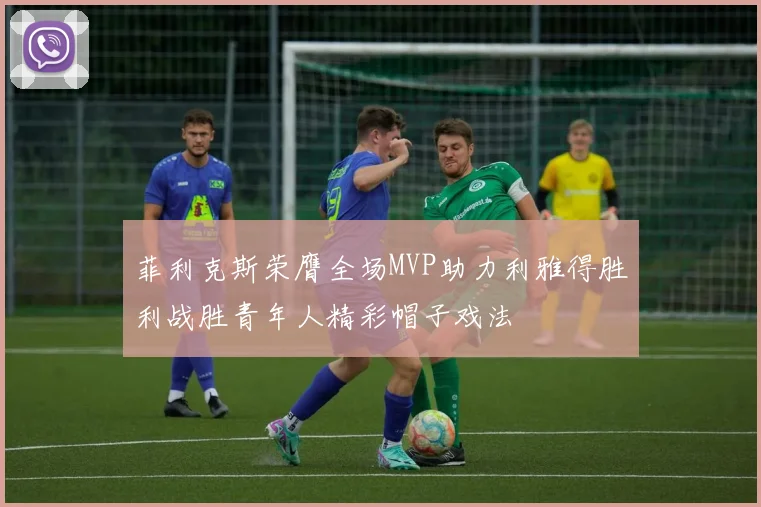 菲利克斯荣膺全场MVP助力利雅得胜利战胜青年人精彩帽子戏法
