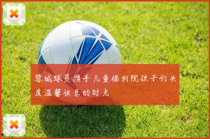 蓉城球员携手儿童福利院孩子们共度温馨快乐的时光