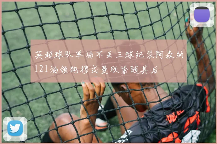 英超球队单场不丢三球纪录阿森纳121场领跑穆式曼联紧随其后