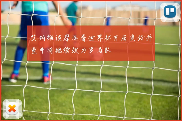 艾纳维谈摩洛哥世界杯开局良好并重申将继续效力罗马队