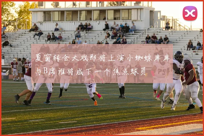 夏窗转会大戏即将上演小蜘蛛库库与B席谁将成下一个焦点球员