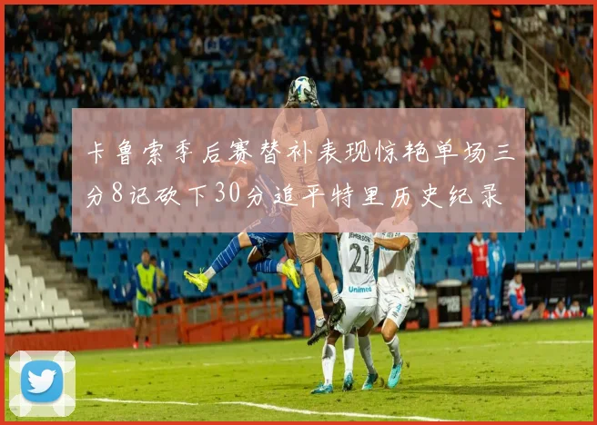 卡鲁索季后赛替补表现惊艳单场三分8记砍下30分追平特里历史纪录