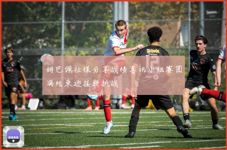 姆巴佩社媒分享战绩喜讯小组赛圆满结束迎接新挑战