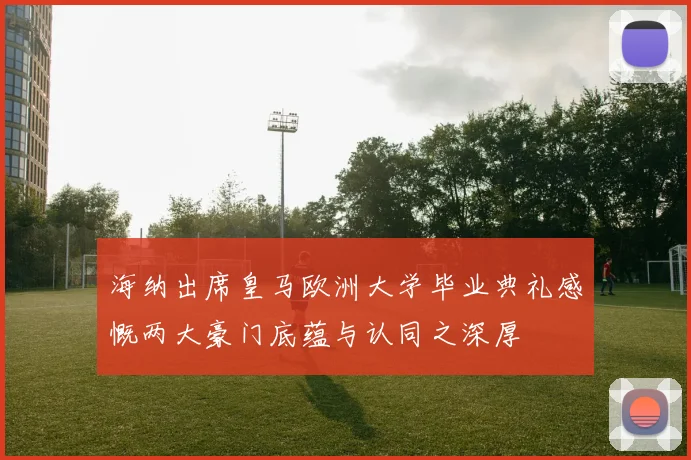 海纳出席皇马欧洲大学毕业典礼感慨两大豪门底蕴与认同之深厚